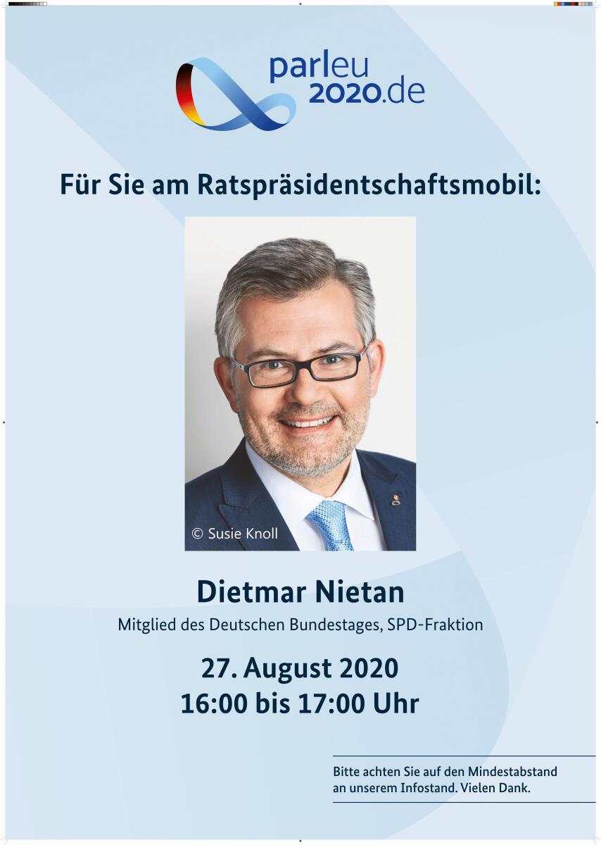 Am 27. August 2020 ist Dietmar Nietan, MdB, SPD, Leiter der Deutschen Delegation der Interparlamentarische Konferenz für die Gemeinsame Außen- und Sicherheitspolitik und die Gemeinsame Sicherheits- und Verteidigungspolitik (IPC GASP/GSVP), von 16:00 bis 17:00 Uhr am Ratspräsidentschaftsmobil. Nietan, Dietmar Am 27. August 2020 ist Dietmar Nietan, MdB, SPD, Leiter der Deutschen Delegation der Interparlamentarische Konferenz für die Gemeinsame Außen- und Sicherheitspolitik und die Gemeinsame Sicherheits- und Verteidigungspolitik (IPC GASP/GSVP), von 16:00 bis 17:00 Uhr am Ratspräsidentschaftsmobil.